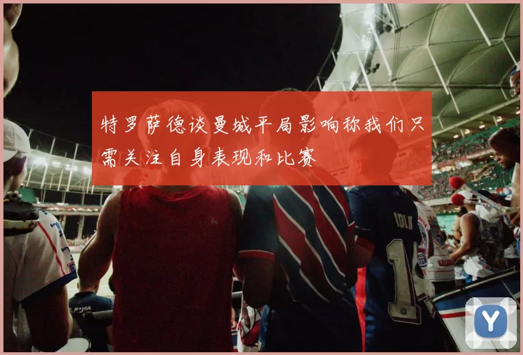 特罗萨德谈曼城平局影响称我们只需关注自身表现和比赛