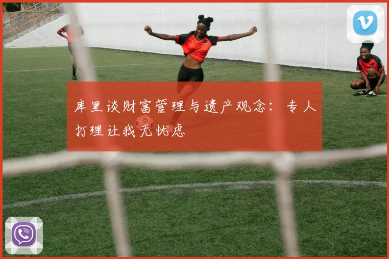 库里谈财富管理与遗产观念：专人打理让我无忧虑