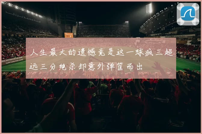 人生最大的遗憾竟是这一球疯三超远三分绝杀却意外弹筐而出