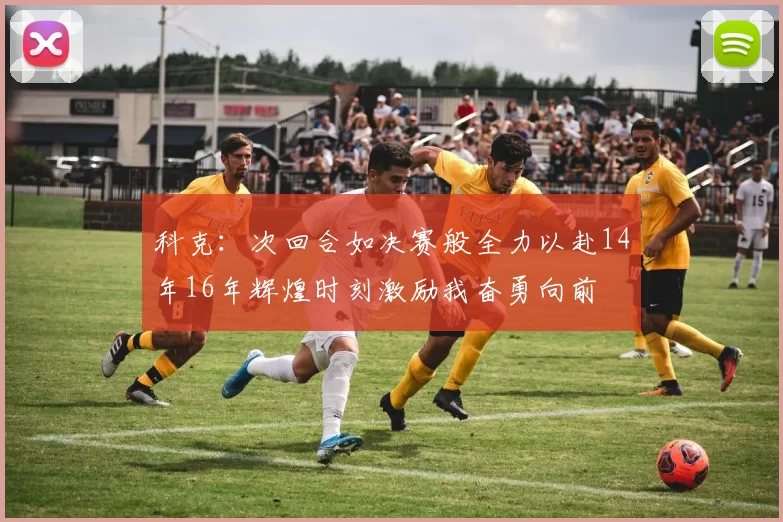 科克：次回合如决赛般全力以赴14年16年辉煌时刻激励我奋勇向前