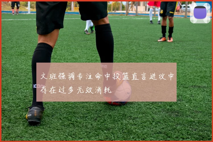 文班强调专注命中投篮直言进攻中存在过多无效消耗
