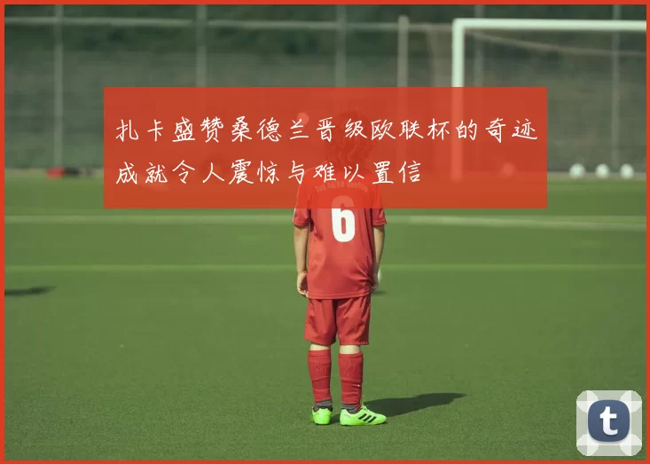 扎卡盛赞桑德兰晋级欧联杯的奇迹成就令人震惊与难以置信